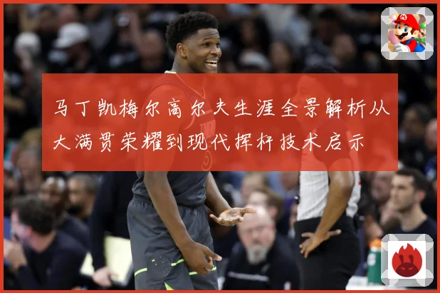 马丁凯梅尔高尔夫生涯全景解析从大满贯荣耀到现代挥杆技术启示
