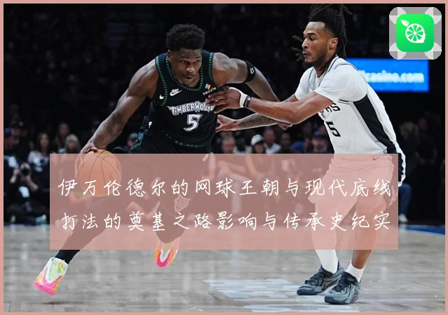 伊万伦德尔的网球王朝与现代底线打法的奠基之路影响与传承史纪实