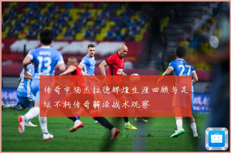 传奇中场杰拉德辉煌生涯回顾与足坛不朽传奇解读战术观察
