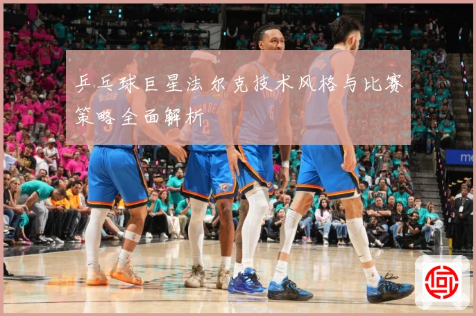 乒乓球巨星法尔克技术风格与比赛策略全面解析