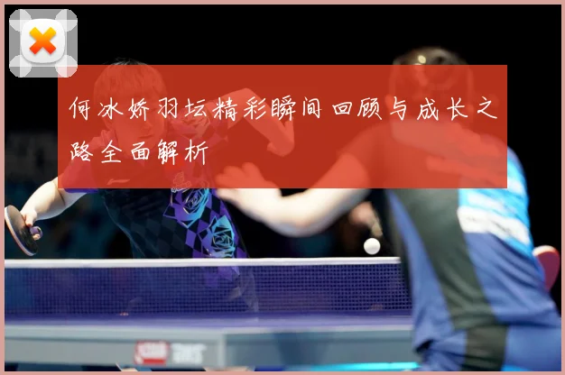 何冰娇羽坛精彩瞬间回顾与成长之路全面解析