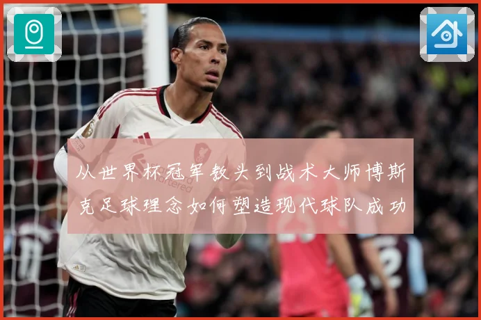 从世界杯冠军教头到战术大师博斯克足球理念如何塑造现代球队成功之路