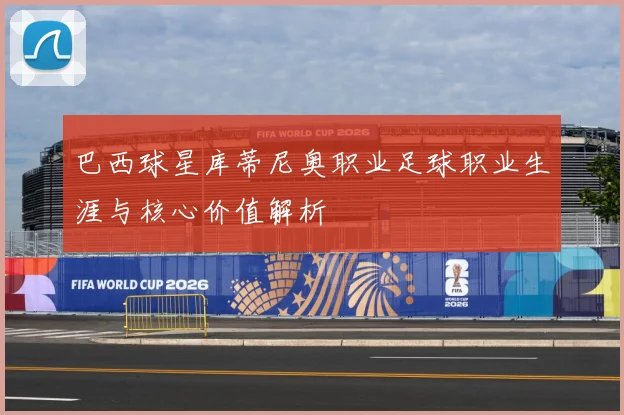巴西球星库蒂尼奥职业足球职业生涯与核心价值解析