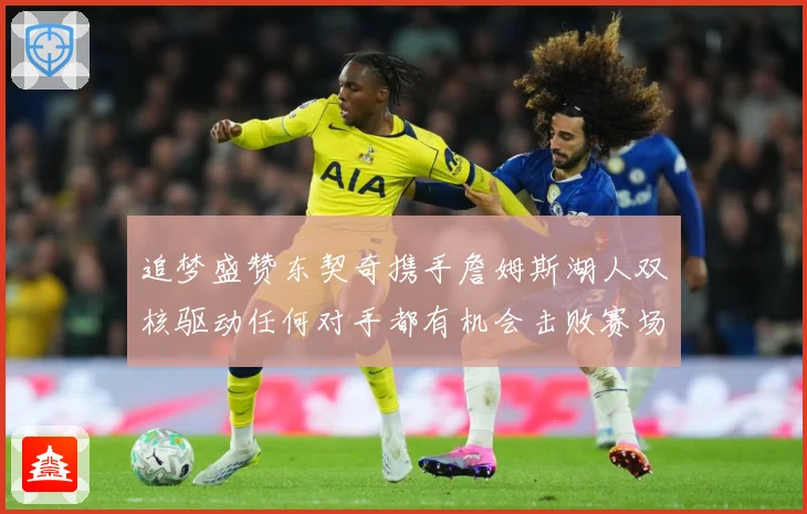 追梦盛赞东契奇携手詹姆斯湖人双核驱动任何对手都有机会击败赛场复盘