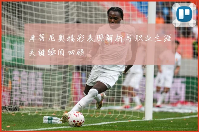 库蒂尼奥精彩表现解析与职业生涯关键瞬间回顾