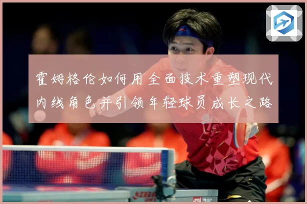 霍姆格伦如何用全面技术重塑现代内线角色并引领年轻球员成长之路