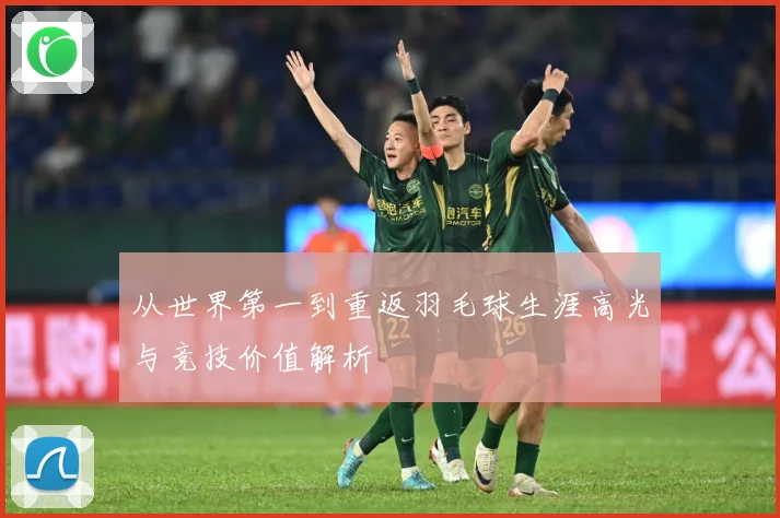 从世界第一到重返羽毛球生涯高光与竞技价值解析